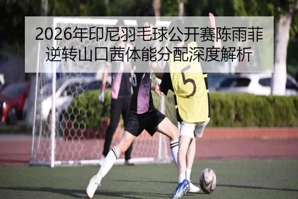 2026年印尼羽毛球公开赛陈雨菲逆转山口茜体能分配深度解析